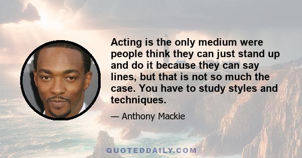 Acting is the only medium were people think they can just stand up and do it because they can say lines, but that is not so much the case. You have to study styles and techniques.