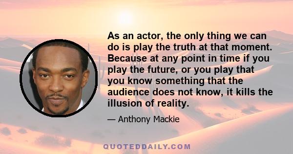 As an actor, the only thing we can do is play the truth at that moment. Because at any point in time if you play the future, or you play that you know something that the audience does not know, it kills the illusion of