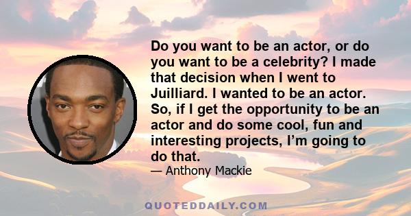 Do you want to be an actor, or do you want to be a celebrity? I made that decision when I went to Juilliard. I wanted to be an actor. So, if I get the opportunity to be an actor and do some cool, fun and interesting