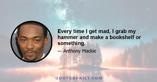 Every time I get mad, I grab my hammer and make a bookshelf or something.