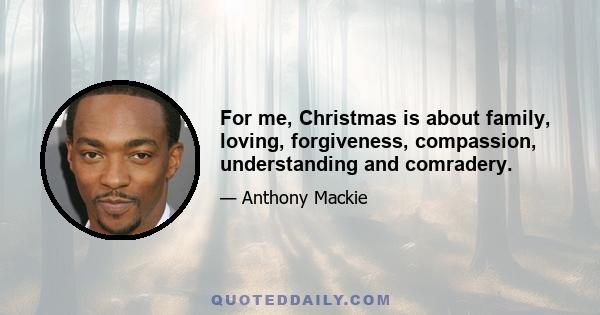 For me, Christmas is about family, loving, forgiveness, compassion, understanding and comradery.