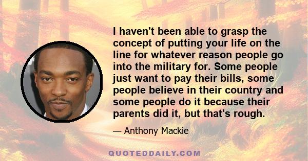 I haven't been able to grasp the concept of putting your life on the line for whatever reason people go into the military for. Some people just want to pay their bills, some people believe in their country and some