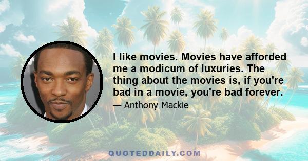 I like movies. Movies have afforded me a modicum of luxuries. The thing about the movies is, if you're bad in a movie, you're bad forever.