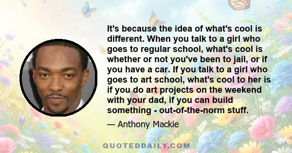 It's because the idea of what's cool is different. When you talk to a girl who goes to regular school, what's cool is whether or not you've been to jail, or if you have a car. If you talk to a girl who goes to art