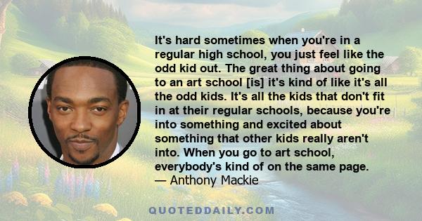 It's hard sometimes when you're in a regular high school, you just feel like the odd kid out. The great thing about going to an art school [is] it's kind of like it's all the odd kids. It's all the kids that don't fit