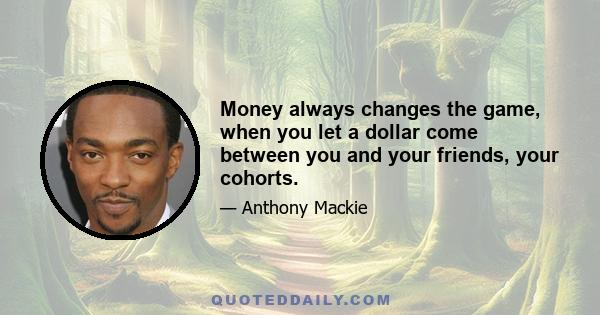 Money always changes the game, when you let a dollar come between you and your friends, your cohorts.