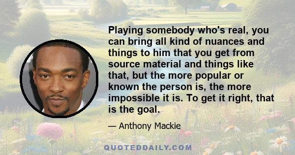 Playing somebody who's real, you can bring all kind of nuances and things to him that you get from source material and things like that, but the more popular or known the person is, the more impossible it is. To get it