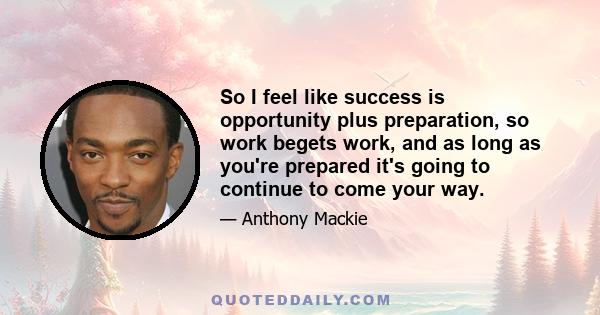 So I feel like success is opportunity plus preparation, so work begets work, and as long as you're prepared it's going to continue to come your way.