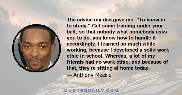 The advise my dad gave me: To know is to study. Get some training under your belt, so that nobody what somebody asks you to do, you know how to handle it accordingly. I learned so much while working, because I developed 