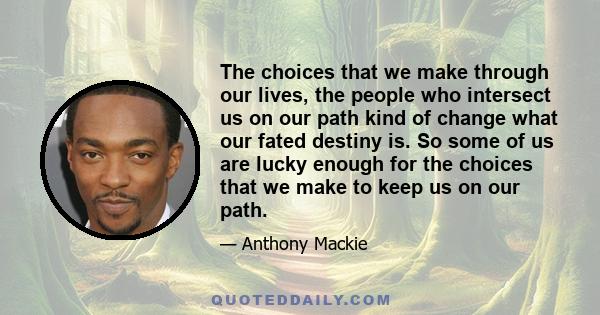 The choices that we make through our lives, the people who intersect us on our path kind of change what our fated destiny is. So some of us are lucky enough for the choices that we make to keep us on our path.