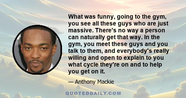 What was funny, going to the gym, you see all these guys who are just massive. There's no way a person can naturally get that way. In the gym, you meet these guys and you talk to them, and everybody's really willing and 