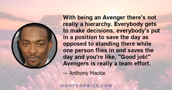 With being an Avenger there's not really a hierarchy. Everybody gets to make decisions, everybody's put in a position to save the day as opposed to standing there while one person flies in and saves the day and you're