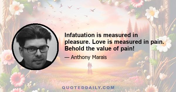 Infatuation is measured in pleasure. Love is measured in pain. Behold the value of pain!