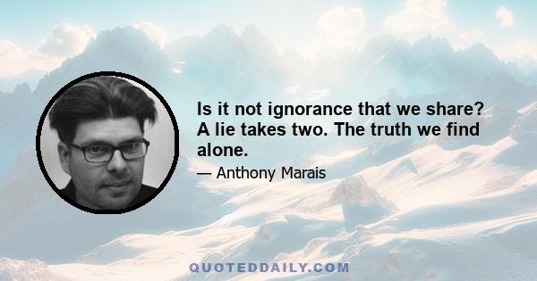 Is it not ignorance that we share? A lie takes two. The truth we find alone.