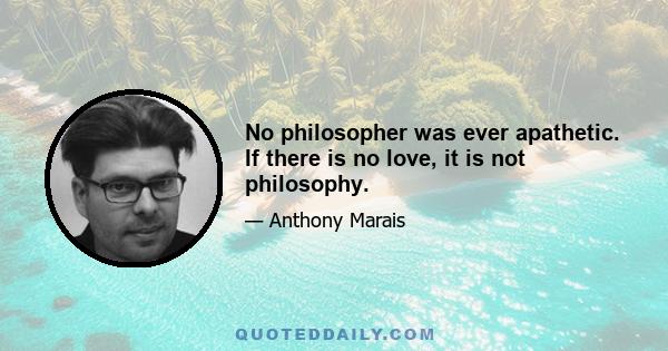 No philosopher was ever apathetic. If there is no love, it is not philosophy.