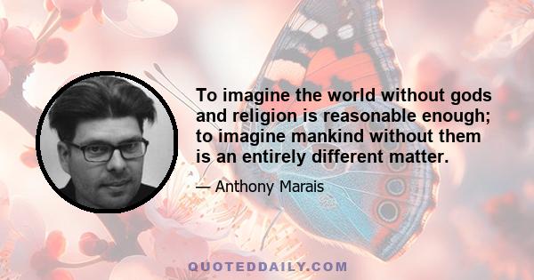 To imagine the world without gods and religion is reasonable enough; to imagine mankind without them is an entirely different matter.