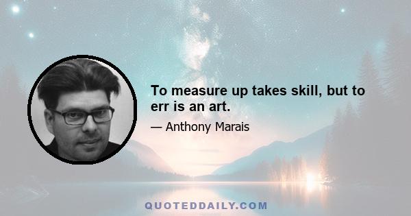 To measure up takes skill, but to err is an art.