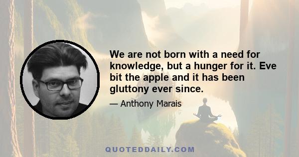 We are not born with a need for knowledge, but a hunger for it. Eve bit the apple and it has been gluttony ever since.