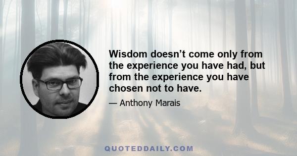 Wisdom doesn’t come only from the experience you have had, but from the experience you have chosen not to have.