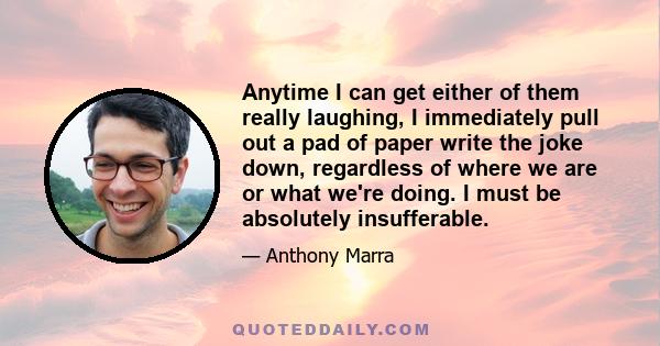 Anytime I can get either of them really laughing, I immediately pull out a pad of paper write the joke down, regardless of where we are or what we're doing. I must be absolutely insufferable.