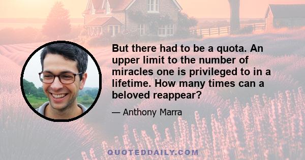 But there had to be a quota. An upper limit to the number of miracles one is privileged to in a lifetime. How many times can a beloved reappear?