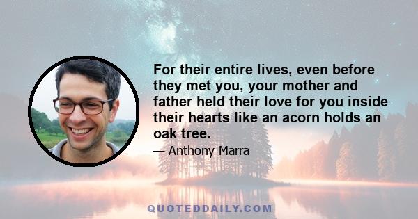 For their entire lives, even before they met you, your mother and father held their love for you inside their hearts like an acorn holds an oak tree.