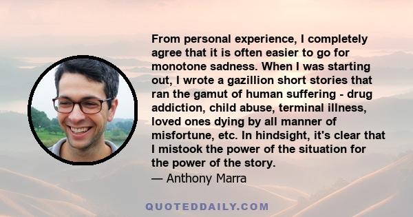 From personal experience, I completely agree that it is often easier to go for monotone sadness. When I was starting out, I wrote a gazillion short stories that ran the gamut of human suffering - drug addiction, child