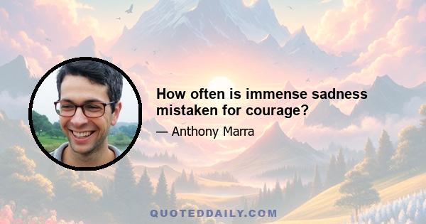 How often is immense sadness mistaken for courage?