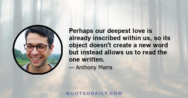 Perhaps our deepest love is already inscribed within us, so its object doesn't create a new word but instead allows us to read the one written.