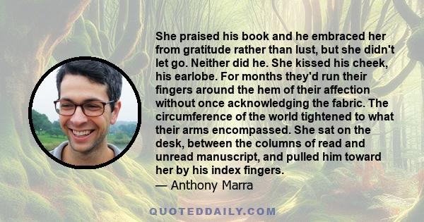 She praised his book and he embraced her from gratitude rather than lust, but she didn't let go. Neither did he. She kissed his cheek, his earlobe. For months they'd run their fingers around the hem of their affection