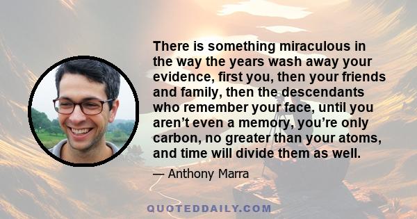 There is something miraculous in the way the years wash away your evidence, first you, then your friends and family, then the descendants who remember your face, until you aren’t even a memory, you’re only carbon, no