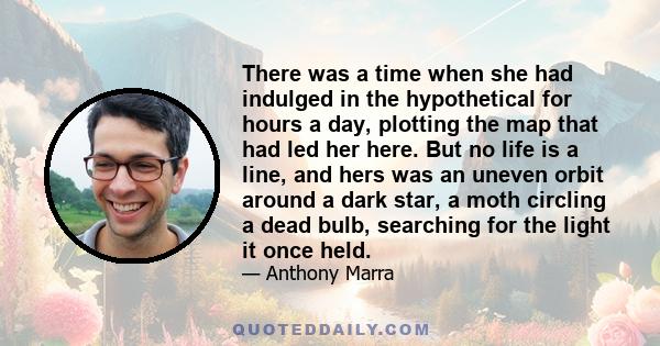 There was a time when she had indulged in the hypothetical for hours a day, plotting the map that had led her here. But no life is a line, and hers was an uneven orbit around a dark star, a moth circling a dead bulb,