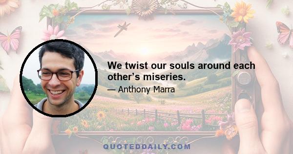 We twist our souls around each other’s miseries.