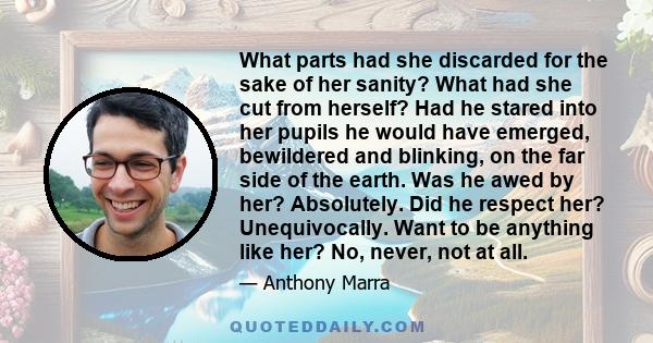 What parts had she discarded for the sake of her sanity? What had she cut from herself? Had he stared into her pupils he would have emerged, bewildered and blinking, on the far side of the earth. Was he awed by her?