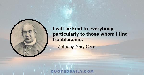 I will be kind to everybody, particularly to those whom I find troublesome.