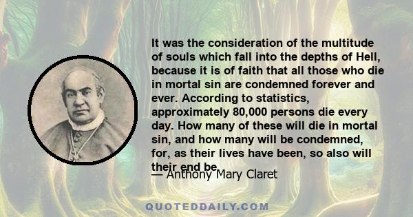 It was the consideration of the multitude of souls which fall into the depths of Hell, because it is of faith that all those who die in mortal sin are condemned forever and ever. According to statistics, approximately