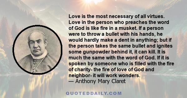 Love is the most necessary of all virtues. Love in the person who preaches the word of God is like fire in a musket. If a person were to throw a bullet with his hands, he would hardly make a dent in anything; but if the 