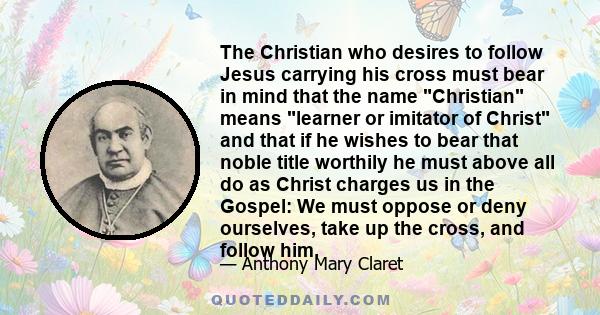 The Christian who desires to follow Jesus carrying his cross must bear in mind that the name Christian means learner or imitator of Christ and that if he wishes to bear that noble title worthily he must above all do as