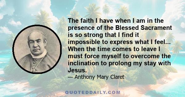 The faith I have when I am in the presence of the Blessed Sacrament is so strong that I find it impossible to express what I feel... When the time comes to leave I must force myself to overcome the inclination to