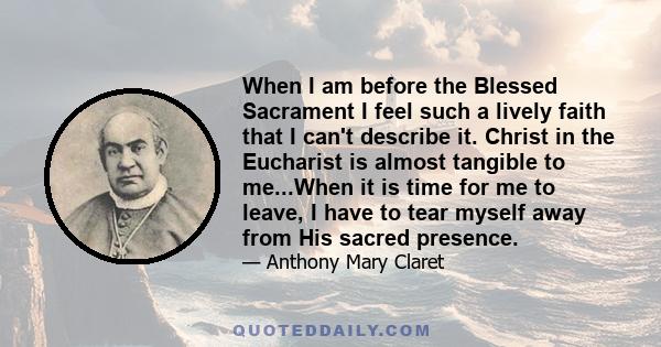 When I am before the Blessed Sacrament I feel such a lively faith that I can't describe it. Christ in the Eucharist is almost tangible to me...When it is time for me to leave, I have to tear myself away from His sacred