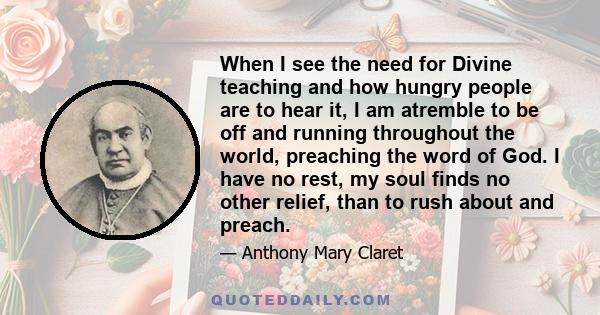 When I see the need for Divine teaching and how hungry people are to hear it, I am atremble to be off and running throughout the world, preaching the word of God. I have no rest, my soul finds no other relief, than to