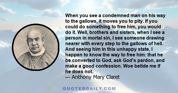 When you see a condemned man on his way to the gallows, it moves you to pity. If you could do something to free him, you would do it. Well, brothers and sisters, when I see a person in mortal sin, I see someone drawing