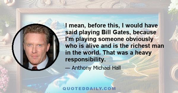 I mean, before this, I would have said playing Bill Gates, because I'm playing someone obviously who is alive and is the richest man in the world. That was a heavy responsibility.