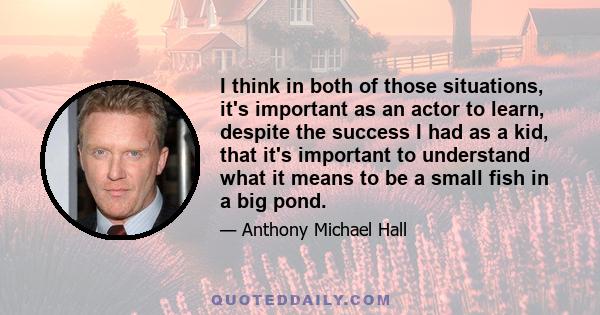 I think in both of those situations, it's important as an actor to learn, despite the success I had as a kid, that it's important to understand what it means to be a small fish in a big pond.