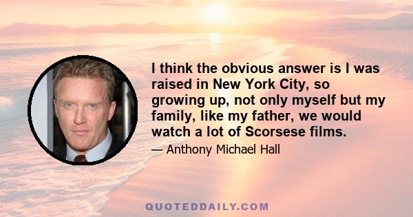 I think the obvious answer is I was raised in New York City, so growing up, not only myself but my family, like my father, we would watch a lot of Scorsese films.