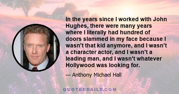 In the years since I worked with John Hughes, there were many years where I literally had hundred of doors slammed in my face because I wasn't that kid anymore, and I wasn't a character actor, and I wasn't a leading