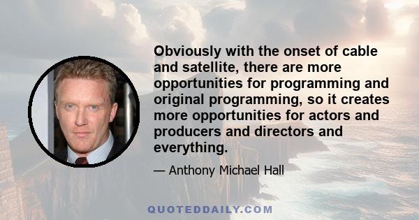 Obviously with the onset of cable and satellite, there are more opportunities for programming and original programming, so it creates more opportunities for actors and producers and directors and everything.