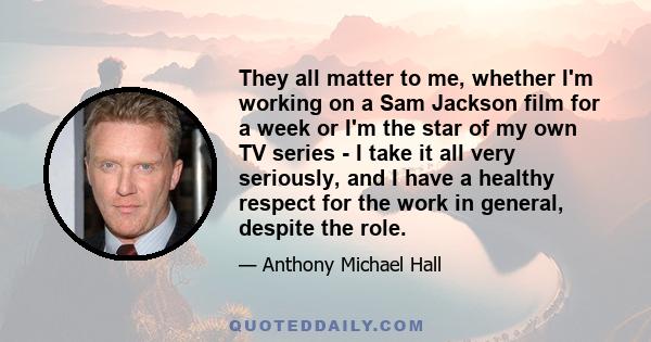 They all matter to me, whether I'm working on a Sam Jackson film for a week or I'm the star of my own TV series - I take it all very seriously, and I have a healthy respect for the work in general, despite the role.