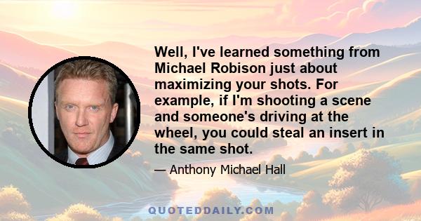 Well, I've learned something from Michael Robison just about maximizing your shots. For example, if I'm shooting a scene and someone's driving at the wheel, you could steal an insert in the same shot.