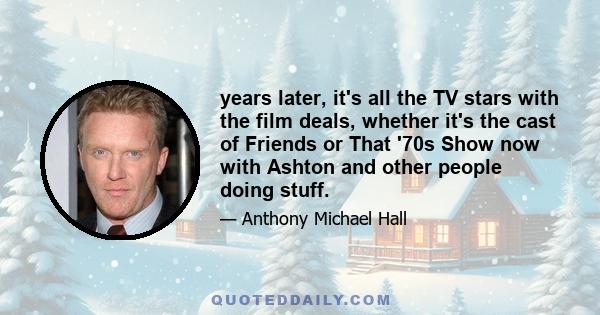 years later, it's all the TV stars with the film deals, whether it's the cast of Friends or That '70s Show now with Ashton and other people doing stuff.